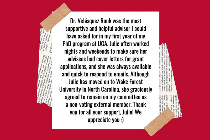 Dr. Julie Velasquez Runk was the most supportive and helpful advisor I could have asked for in my first year of my PhD program at UGA. Julie often worked nights and weekends to make sure her advisees had cover letters for grant applications, and she was always available and quick to respond to emails. Although Julie has moved on to Wake Forest University in North Carolina, she graciously agreed to remain on my committee as a non-voting external member. Thank you for all your support, Julie! We appreciate you. :)